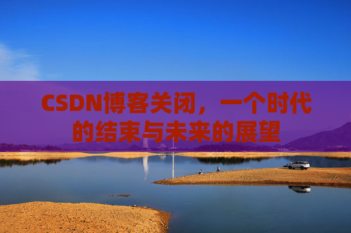 CSDN博客关闭,一个时代的结束与未来的展望